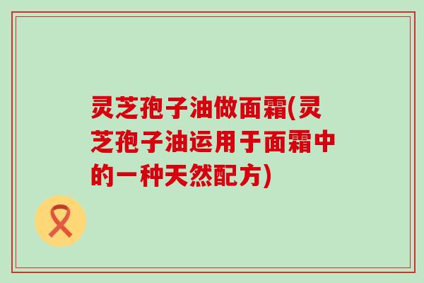 灵芝孢子油做面霜(灵芝孢子油运用于面霜中的一种天然配方)