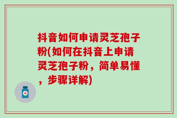 抖音如何申请灵芝孢子粉(如何在抖音上申请灵芝孢子粉，简单易懂，步骤详解)