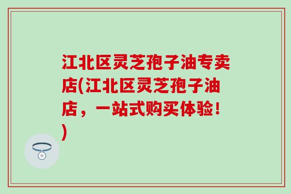 江北区灵芝孢子油专卖店(江北区灵芝孢子油店，一站式购买体验！)