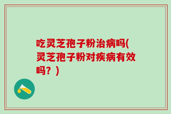 吃灵芝孢子粉治病吗(灵芝孢子粉对疾病有效吗？)