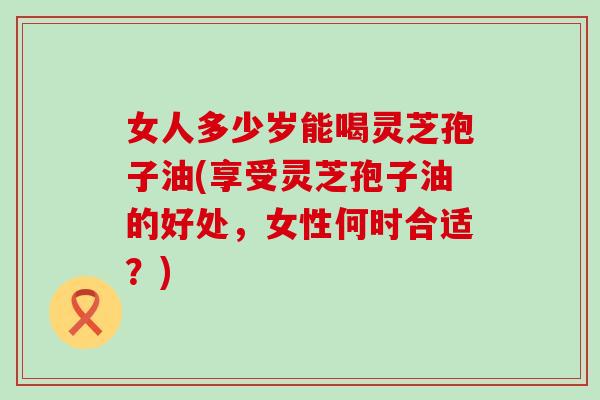 女人多少岁能喝灵芝孢子油(享受灵芝孢子油的好处，女性何时合适？)