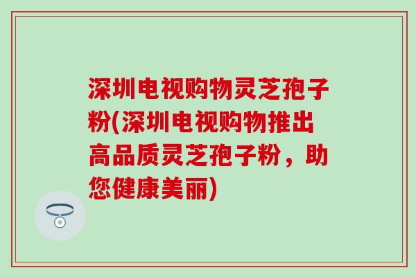深圳电视购物灵芝孢子粉(深圳电视购物推出高品质灵芝孢子粉，助您健康美丽)