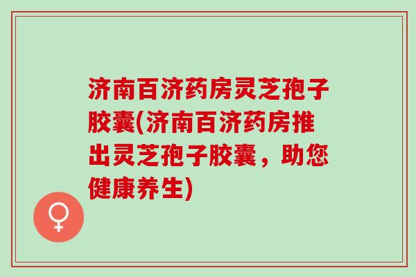 济南百济药房灵芝孢子胶囊(济南百济药房推出灵芝孢子胶囊，助您健康养生)