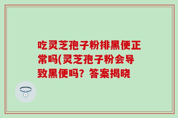 吃灵芝孢子粉排黑便正常吗(灵芝孢子粉会导致黑便吗？答案揭晓