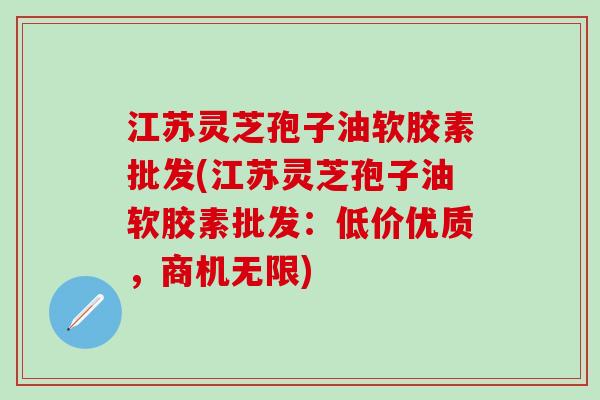 江苏灵芝孢子油软胶素批发(江苏灵芝孢子油软胶素批发：低价优质，商机无限)