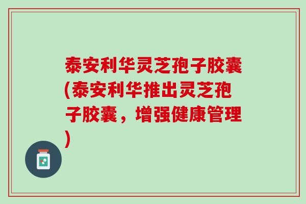 泰安利华灵芝孢子胶囊(泰安利华推出灵芝孢子胶囊，增强健康管理)