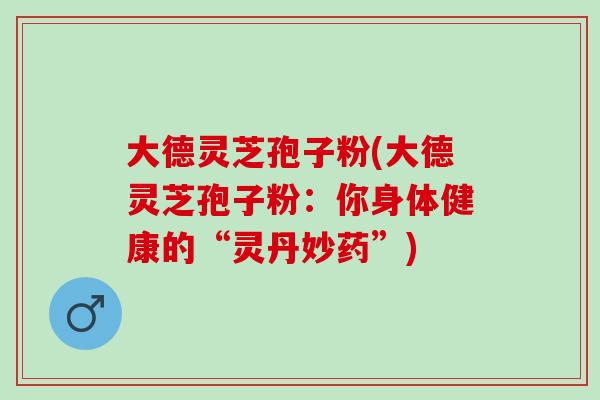 大德灵芝孢子粉(大德灵芝孢子粉：你身体健康的“灵丹妙药”)