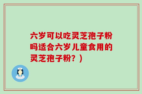 六岁可以吃灵芝孢子粉吗适合六岁儿童食用的灵芝孢子粉？)