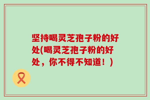 坚持喝灵芝孢子粉的好处(喝灵芝孢子粉的好处，你不得不知道！)