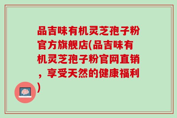 品吉味有机灵芝孢子粉官方旗舰店(品吉味有机灵芝孢子粉官网直销，享受天然的健康福利)