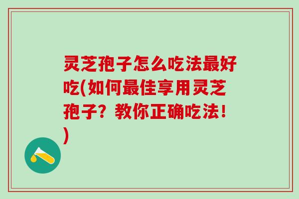 灵芝孢子怎么吃法最好吃(如何最佳享用灵芝孢子？教你正确吃法！)