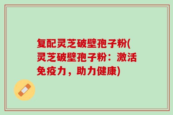复配灵芝破壁孢子粉(灵芝破壁孢子粉：激活免疫力，助力健康)