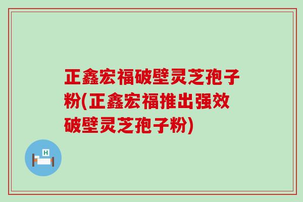 正鑫宏福破壁灵芝孢子粉(正鑫宏福推出强效破壁灵芝孢子粉)