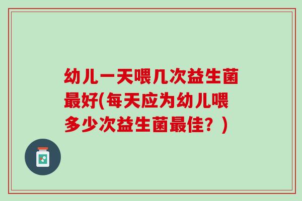 幼儿一天喂几次益生菌最好(每天应为幼儿喂多少次益生菌最佳？)