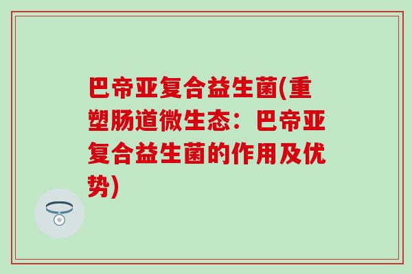 巴帝亚复合益生菌(重塑肠道微生态:巴帝亚复合益生菌的作用及优势) 巴帝亚复合益生菌(重塑肠道微生态:巴帝亚复合益生菌的作用及优势)