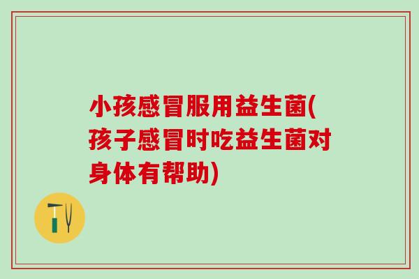 小孩感冒服用益生菌(孩子感冒时吃益生菌对身体有帮助)
