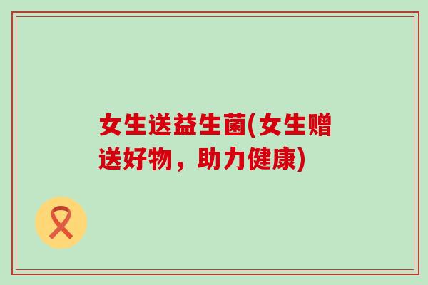 女生送益生菌(女生赠送好物，助力健康)