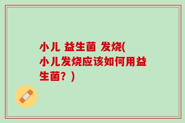 小儿 益生菌 发烧(小儿发烧应该如何用益生菌？)