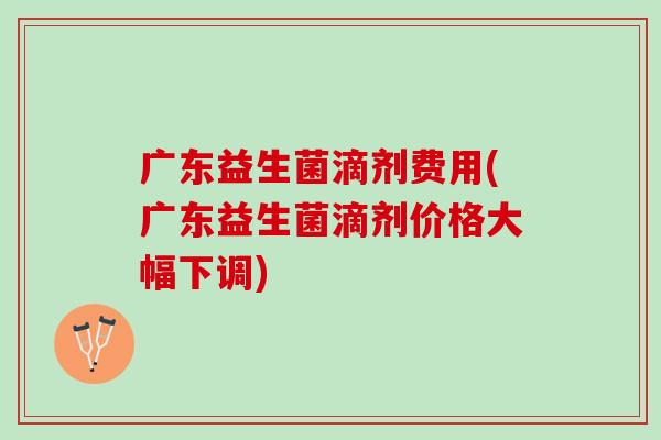 广东益生菌滴剂费用(广东益生菌滴剂价格大幅下调)