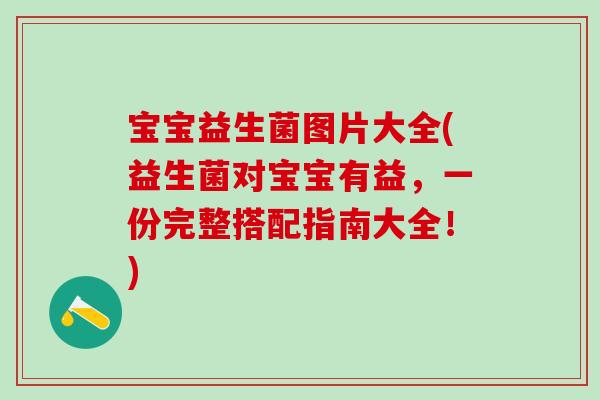 宝宝益生菌图片大全(益生菌对宝宝有益，一份完整搭配指南大全！)