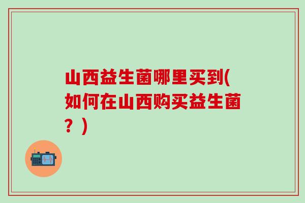 山西益生菌哪里买到(如何在山西购买益生菌?) 山西益生菌哪里买到(如何在山西购买益生菌?)