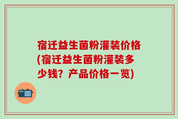 宿迁益生菌粉灌装价格(宿迁益生菌粉灌装多少钱？产品价格一览)