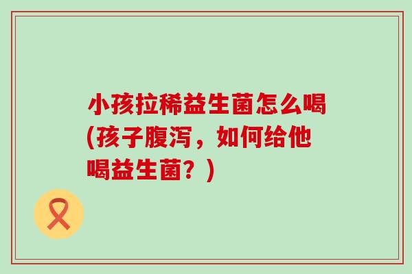 小孩拉稀益生菌怎么喝(孩子腹泻，如何给他喝益生菌？)