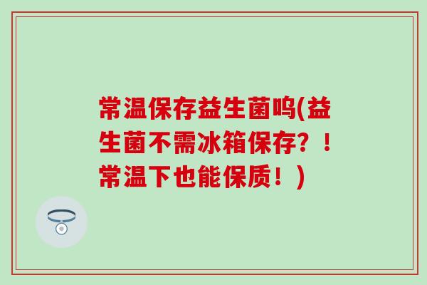 常温保存益生菌呜(益生菌不需冰箱保存？！常温下也能保质！)