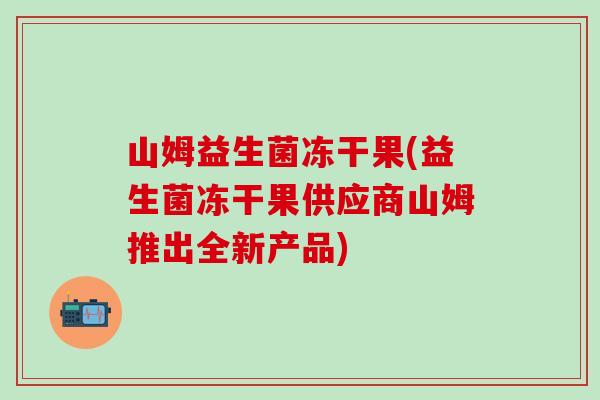 山姆益生菌冻干果(益生菌冻干果供应商山姆推出全新产品) 山姆益生菌冻干果(益生菌冻干果供应商山姆推出全新产品)