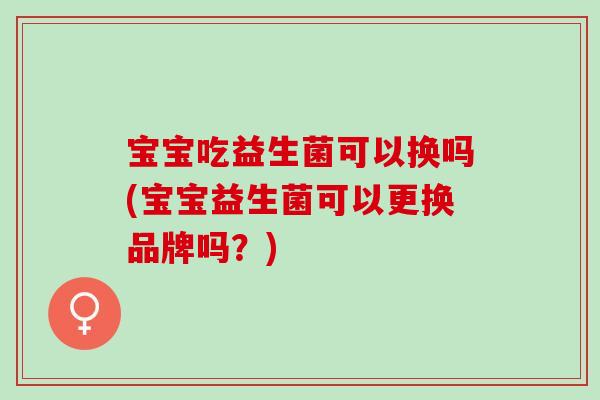 宝宝吃益生菌可以换吗(宝宝益生菌可以更换品牌吗？)