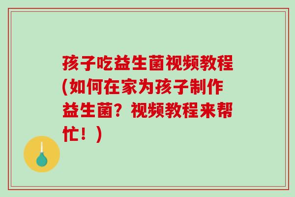 孩子吃益生菌视频教程(如何在家为孩子制作益生菌？视频教程来帮忙！)