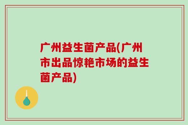 广州益生菌产品(广州市出品惊艳市场的益生菌产品)