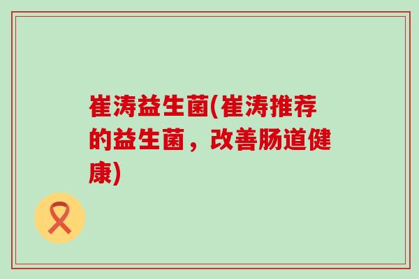 崔涛益生菌(崔涛推荐的益生菌，改善肠道健康)