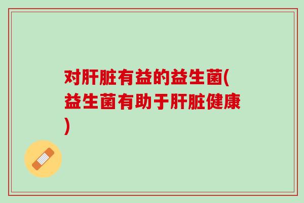 对肝脏有益的益生菌(益生菌有助于肝脏健康)