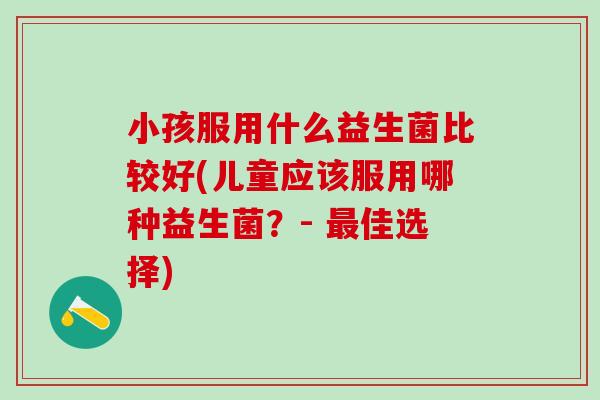 小孩服用什么益生菌比较好(儿童应该服用哪种益生菌?- 佳选择) 小孩服用什么益生菌比较好(儿童应该服用哪种益生菌?- 佳选择)