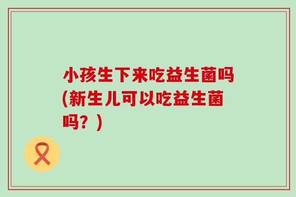 小孩生下来吃益生菌吗(新生儿可以吃益生菌吗？)