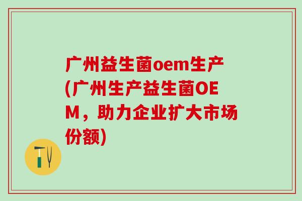 广州益生菌oem生产(广州生产益生菌OEM，助力企业扩大市场份额)