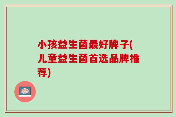 小孩益生菌最好牌子(儿童益生菌首选品牌推荐)