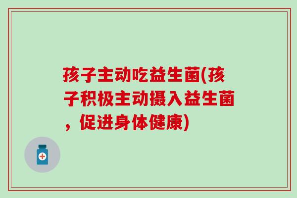 孩子主动吃益生菌(孩子积极主动摄入益生菌，促进身体健康)