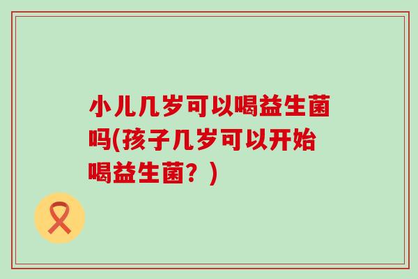 小儿几岁可以喝益生菌吗(孩子几岁可以开始喝益生菌？)