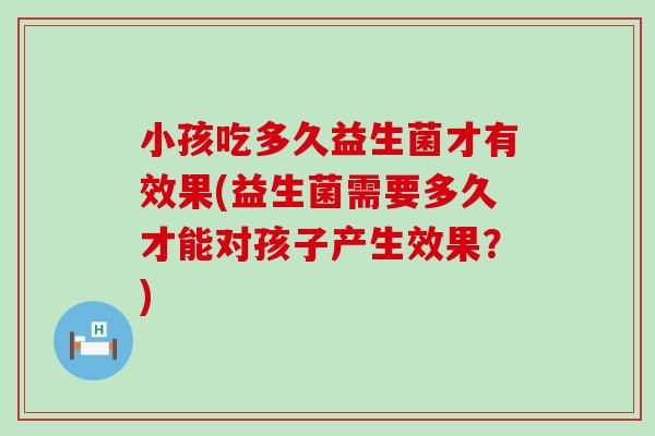 小孩吃多久益生菌才有效果(益生菌需要多久才能对孩子产生效果？)