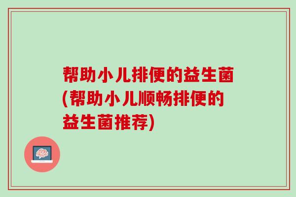 帮助小儿排便的益生菌(帮助小儿顺畅排便的益生菌推荐)