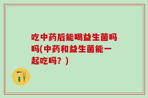 吃中药后能喝益生菌吗吗(中药和益生菌能一起吃吗？)
