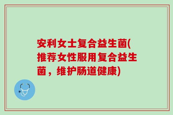 安利女士复合益生菌(推荐女性服用复合益生菌，维护肠道健康)