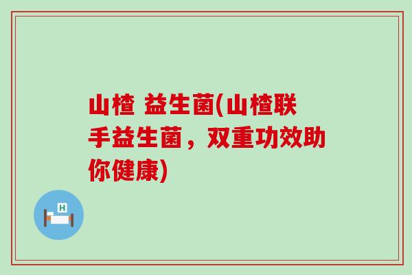 山楂 益生菌(山楂联手益生菌,双重功效助你健康) 山楂 益生菌(山楂联手益生菌,双重功效助你健康)