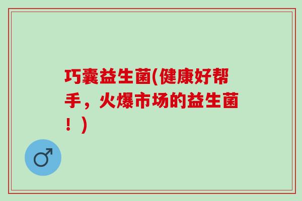 巧囊益生菌(健康好帮手，火爆市场的益生菌！)