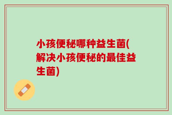 小孩便秘哪种益生菌(解决小孩便秘的最佳益生菌)