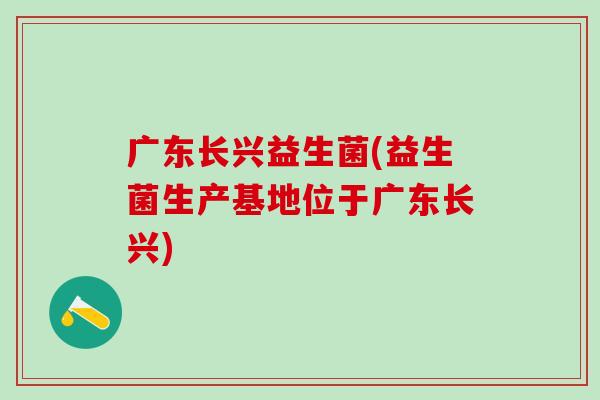 广东长兴益生菌(益生菌生产基地位于广东长兴)