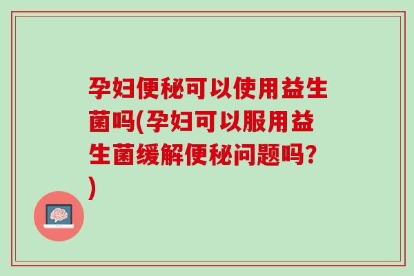 孕妇便秘可以使用益生菌吗(孕妇可以服用益生菌缓解便秘问题吗？)