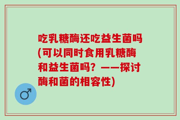 吃乳糖酶还吃益生菌吗(可以同时食用乳糖酶和益生菌吗？——探讨酶和菌的相容性)